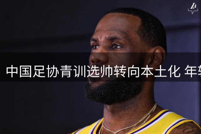 中国足协青训选帅转向本土化 年轻教练迎执教良机