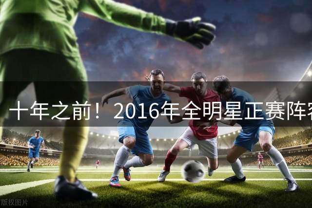十年之前！2016年全明星正赛阵容13人已退役 詹杜库领衔12人坚守