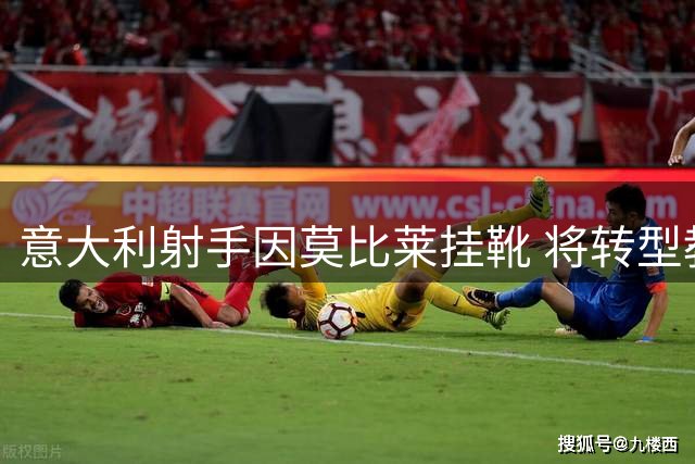意大利射手因莫比莱挂靴 将转型教练开启人生新篇章