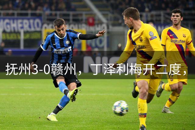 抚州3-0赣州，丁泽利梅开二度，张振宇远射建功
