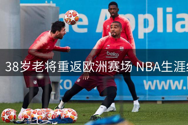 38岁老将重返欧洲赛场 NBA生涯终点站引唏嘘